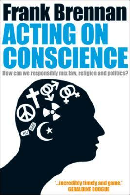 Acting on Conscience: How Can We Responsibly Mix Law, Religion and Politics? by Frank Brennan, Frank Brennan