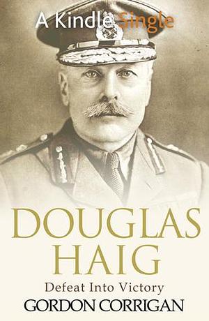 Douglas Haig: Defeat into Victory by Gordon Corrigan, Gordon Corrigan