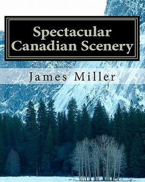 Spectacular Canadian Scenery: A Collection of Photos Which Will Inspire and Amaze You. by James W. Miller