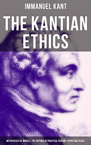 The Kantian Ethics: Metaphysics of Morals, The Critique of Practical Reason & Perpetual Peace by Immanuel Kant