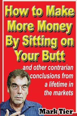 How to Make More Money By Sitting on Your Butt: and other contrarian conclusions from a lifetime in the markets by Mark Tier