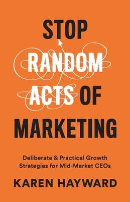 Stop Random Acts of Marketing: Deliberate & Practical Growth Strategies for Mid-Market CEOs by Karen Hayward