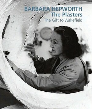 Barbara Hepworth: The Plasters: The Gift to Wakefield by Sophie Bowness, Gordon Watson, David Chipperfield, Simon Wallis, Tessa Jackson, Jackie Heuman, Frances Guy