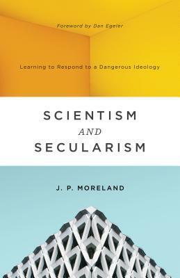 Scientism and Secularism: Learning to Respond to a Dangerous Ideology by J.P. Moreland