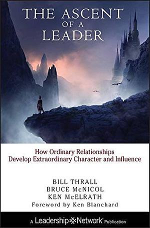 The Ascent of a Leader: How Ordinary Relationships Develop Extraordinary Character and InfluenceA Leadership Network Publication by Bruce McNicol, Bill Thrall, Ken McElrath