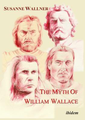 The Myth of William Wallace: A Study of the National Hero's Impact on Scottish History, Literature, and Modern Politics by Susanne Wallner