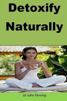 Detoxify Naturally: The author gives the step by step way to detoxify your body. by John Fleming