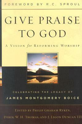 Give Praise to God: A Vision for Reforming Worship: Celebrating the Legacy of James Montgomery Boice by Philip Graham Ryken