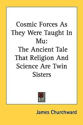 Cosmic Forces As They Were Taught In Mu: The Ancient Tale That Religion And Science Are Twin Sisters by James Churchward