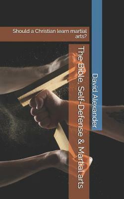 The Bible, Self-Defense & Martial Arts: Should a Christian Learn Martial Arts? by David Alexander