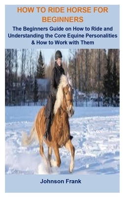 How To Ride Horse For Beginners: How To Ride Horse For Beginners: The Beginners Guide On How To Ride And Understanding the Core Equine Personalities & by Johnson Frank