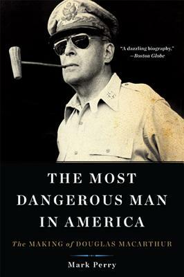 The Most Dangerous Man in America: The Making of Douglas MacArthur by Mark Perry