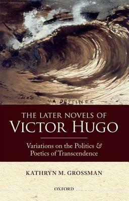 The Later Novels of Victor Hugo: Variations on the Politics and Poetics of Transcendence by Kathryn M. Grossman