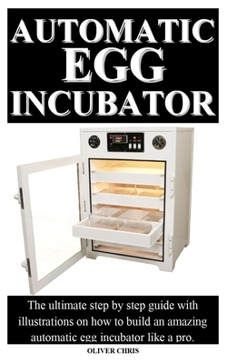 Automatic Egg Incubator: The ultimate step by step guide with illustrations on how to build an amazing automatic egg incubator like a pro. by Oliver Chris