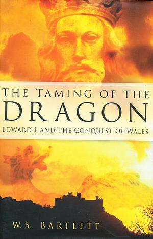 The Taming of the Dragon: Edward I &amp; the Conquest of Wales by W. B. Bartlett