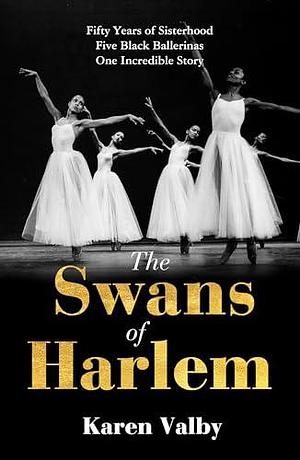 The Swans of Harlem: Fifty years of sisterhood, five black ballerinas, one incredible story by Karen Valby, Karen Valby