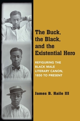 The Buck, the Black, and the Existential Hero: Refiguring the Black Male Literary Canon, 1850 to Present by James B. Haile