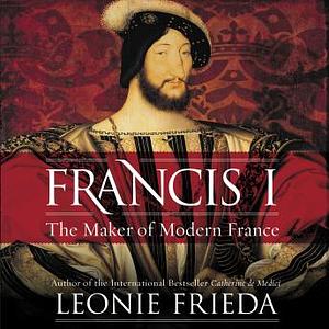 Francis I: The Maker of Modern France by Leonie Frieda