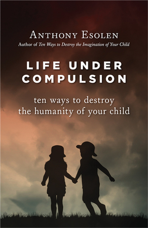 Life Under Compulsion: Ten Ways to Destroy the Humanity of Your Child by Anthony M. Esolen