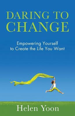 Daring To Change: Empowering Yourself to Create the Life You Want by Helen Yoon