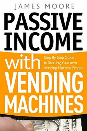 Passive Income with Vending Machines: Step By Step Guide to Starting Your own Vending Machine Empire by James Moore