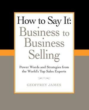 How to Say It: Business to Business Selling: Power Words and Strategies from the World's Top Sales Experts by Geoffrey James