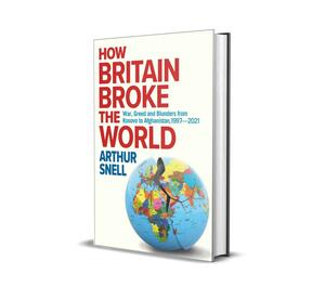 How Britain Broke the World: Foreign Misadventures from Kosovo to Afghanistan (1997-2021) by Arthur Snell