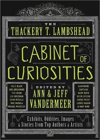 The Thackery T. Lambshead Cabinet of Curiosities by Michael Moorcock, Garth Nix, S.J. Chambers, Alex Grossman, China Miéville, Will Hindmarch, Lev Grossman, Gio Clairval, Jeff VanderMeer, Holly Black, Minister Faust, Mike Mignola, Jeffrey Ford, Ann VanderMeer, Eric Orchard, Carrie Vaughn, Ekaterina Sedia, Charles Yu, Jess Gulbranson, Caitlín R. Kiernan, Jayme Lynn Blaschke, Ted Chiang, Naomi Novik, Mur Lafferty, Tad Williams, Cherie Priest, Alan Moore