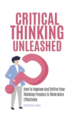 Critical Thinking Unleashed: How To Improve And Refine Your Thinking Process To Think More Effectively by Patrick Magana, Christopher Hayes