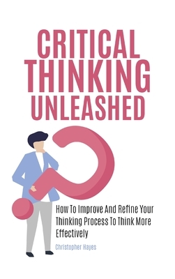 Critical Thinking Unleashed: How To Improve And Refine Your Thinking Process To Think More Effectively by Christopher Hayes, Patrick Magana