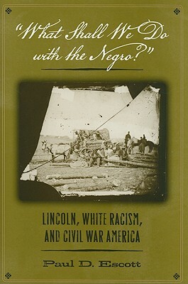 "what Shall We Do with the Negro?": Lincoln, White Racism, and Civil War America by Paul D. Escott