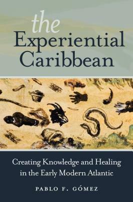 The Experiential Caribbean: Creating Knowledge and Healing in the Early Modern Atlantic by Pablo F. Gómez