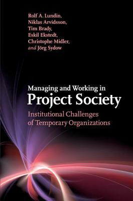 Managing and Working in Project Society: Institutional Challenges of Temporary Organizations by Niklas Arvidsson, Tim Brady, Rolf A. Lundin