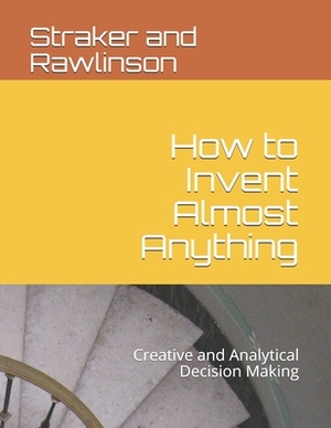 How to Invent Almost Anything: Creative and Analytical Decision Making by David Straker, Graham Rawlinson, Straker G. Rawlinson