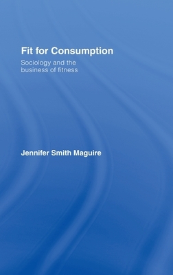 Fit for Consumption: Sociology and the Business of Fitness by Jennifer Smith Maguire