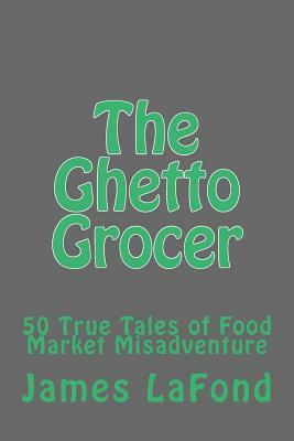 The Ghetto Grocer: 50 True Tales of Food Market Misadventure by James LaFond