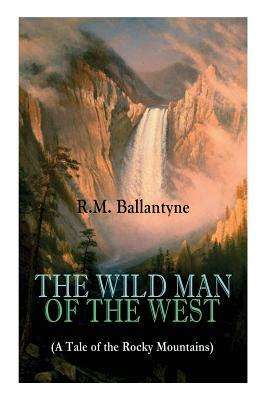 THE WILD MAN OF THE WEST (A Tale of the Rocky Mountains): A Western Classic (From the Renowned Author of The Coral Island, The Pirate City, The Dog Cr by Robert Michael Ballantyne