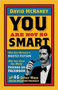 You Are Not So Smart: Why You Have Too Many Friends on Facebook, Why Your Memory Is Mostly Fiction, and 46 Other Ways You're Deluding Yourself by David McRaney