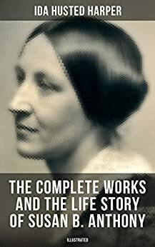 The Complete Works and the Life Story of Susan B. Anthony (Illustrated): The Only Authorized Biography containing Letters, Memoirs and Vignettes of the ... Abolitionist and Civil Right Fighter by Ida Husted Harper