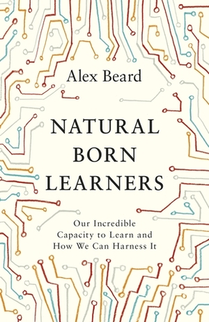 Natural Born Learners: Our Incredible Capacity to Learn and How We Can Harness It by Alex Beard