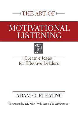 The Art of Motivational Listening: Creative Ideas for Effective Leaders by Adam G. Fleming