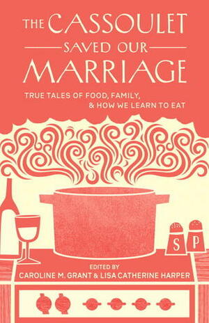 The Cassoulet Saved Our Marriage: True Tales of Food, Family, and How We Learn to Eat by Lisa Catherine Harper, Caroline Grant