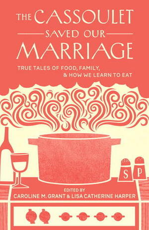 The Cassoulet Saved Our Marriage: True Tales of Food, Family, and How We Learn to Eat by Caroline Grant, Lisa Catherine Harper