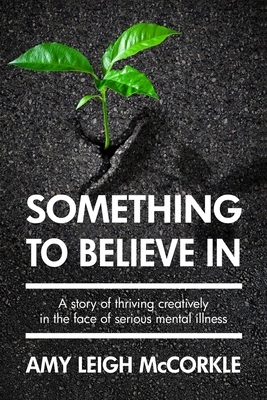 Something to Believe In: A Story Of Thriving Creatively In the Face Of Mental Illness by Amy Leigh McCorkle