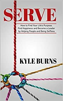 Serve: How to Find Your Life's Purpose, Find Happiness and Become a Leader by Helping People and Being Selfless by Kyle Burns