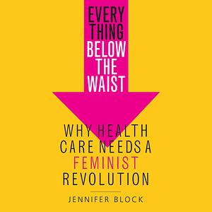 Everything Below the Waist: Why Health Care Needs a Feminist Revolution by Jennifer Block