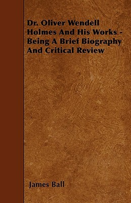 Dr. Oliver Wendell Holmes and His Works - Being a Brief Biography and Critical Review by James Ball