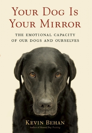 Your Dog Is Your Mirror: The Emotional Capacity of Our Dogs and Ourselves by Kevin Behan