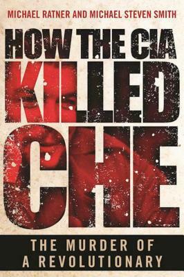 How the CIA Killed Che: The Murder of a Revolutionary by Michael Steven Smith, Michael Ratner
