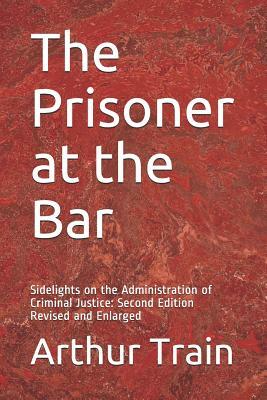The Prisoner at the Bar: Sidelights on the Administration of Criminal Justice: Second Edition Revised and Enlarged by Arthur Train
